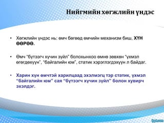 Нийгмийн хөгжлийн үндэс 
• Хөгжлийн үндэс нь: өмч бөгөөд өмчийн механизм биш, ХҮН 
ӨӨРӨӨ. 
• Өмч “бүтээгч хүчин зүйл” болохынхоо өмнө зөвхөн “үхмэл 
өгөгдөхүүн”, “байгалийн юм”, статик хэрэглэгдэхүүн л байдаг. 
• Харин хүн өмчтэй харилцаад эхэлмэгц тэр статик, үхмэл 
“байгалийн юм” сая “бүтээгч хүчин зүйл” болон хувирч 
эхэлдэг. 
 