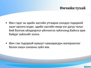 Өмчийн тухай 
• Өмч гэдэг нь эдийн засгийн утгаараа эзэндээ тодорхой 
ашиг орлого өгдөг, эдийн засгийн ямар нэг дагуу талыг 
бий болгож үйлдвэрлэл үйлчилгээ гүйлгээнд байнга орж 
байдаг зүйлсийг хэлнэ. 
• Өмч гэж тодорхой хүмүүст хамаарагдан материаллаг 
болон оюун санааны зүйл юм. 
 