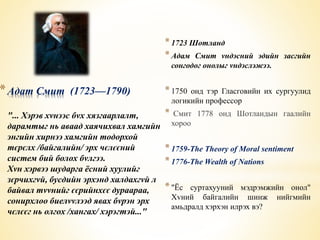 *Адат Смит (1723—1790) 
"... Хэрэв хvнээс бvх хязгаарлалт, 
дарамтыг нь аваад хаячихвал хамгийн 
энгийн хирнээ хамгийн тодорхой 
тєрєлх /байгалийн/ эрх чєлєєний 
систем бий болох бvлгээ. 
Хvн хэрвээ шударга ёсний хуулийг 
зєрчихгvй, бусдийн эрхэнд халдахгvй л 
байвал тvvнийг єєрийнхєє дураараа, 
сонирхлоо биелvvлээд явах бvрэн эрх 
чєлєєг нь олгох /хангах/ хэрэгтэй..." 
* 1723 Шотланд 
* Адам Смит vндэсний эдийн засгийн 
сонгодог онолыг vндэслэжээ. 
* 1750 онд тэр Гласговийн их сургуулид 
логикийн профессор 
* Смит 1778 онд Шотландын гаалийн 
хороо 
* 1759-The Theory of Moral sentiment 
* 1776-The Wealth of Nations 
* "Ёс суртахууний мэдрэмжийн онол" 
Хvний байгалийн шинж нийгмийн 
амьдралд хэрхэн илрэх вэ? 
 