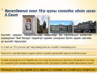 * Өрсөлдөөний онол 18-р зууны сонгодог эдийн засаг: 
А.Смит 
Ашгийн нормыг тэгшитгэснээр хөдөлмөр ба капиталын оновчтой 
хуваарлилт бий болдог төдийгүй хувийн сонирхол болîн эдийн засгийн 
үр ашгийг төрүүлдэг. 
А. Смит нь “Үл үзэгдэх гар”-аар дамжуулан зах зээлийг тэнцвэржүүлдэг. 
Хэрэгцээг хамгийн бүрэн дүүрэн хангах түүний сургаалийн үндсэн нь болж өгсөн. 
Тухайн үйлдвэрлэгч нэг бүрийн зах зээл дээр тогтоосон үнэ ингэхдээ үйлдвэрлэгч нэг бүр 
нь тодорхой үнэд захирагдсанаар цаашид нийт үйлдвэрлэгчдийн үнийн өрсөлдөөнд ордог 
Үйлдвэрлэгч нэг бүр өөрийн хүсэл зоригоос үл хамааран зах зээлийн үнэд захирагддаг 
 