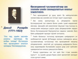 * Давид Рикардо 
(1771–1823) 
“Улс төр, эдийн засгийн 
ухааны зарчмууд ба 
албан татвар” бүтээлдээ 
төгс өрсөлдөөнт онолын 
загварыг боловсруулсан. 
Өрсөлдөөний тусламжтайгаар зах 
зээлийн үнийн зохицуулалтын онолыг 
үндэслэжээ. 
* Төгс өрсөлдөөний үр дүнд эрэлт ба нийлүүлэлтийн 
нөлөөллөөр зах зээлийн үнэ тогтдог гэдэгт үндэслэдэг. 
* Зах зээлд оролцогчдод нь үйлдвэрлэн гаргах 
бүтээгдэхүүний тоо хэмжээ болон үнийн тухай мэдээллийг 
авснаар өөрсдийн үйл ажиллагааг явуулдаг гээд пүүсүүд нь 
чанар-үнийн матрицын үндсэн дээр үйлдвэрлэлийн зардал 
болон бүтээгдэхүүний борлуулалтын зардлыг хамгийн бага 
байх шийдвэрийг гаргадаг гэдгийг тогтоожээ. 
* Үнийн балансыг тогтооход өрсөлдөөн шийдвэрлэгч ач 
холбогдолтой гэдгийг Д.Рикардо онолын хийсвэрлэх аргын 
тусламжтайгаар тогтоосноор төгс өрсөлдөөний нөхцөлд 
үйлдвэрлэлийн өсөлтийг урт хугацаанд шийдвэрлэх болон 
ахиу хөдөлмөрийн бүтээмжийн үндсэн дээр үнэт зүйлсийн 
хуваарилалтын онолыг дэвшүүлсэн байна. 
* Энэхүү судалгааны нэг гол зүйл бол <<зах зээлийн 
хууль>> нь эцсийн дүндээ бүрэн ажил эрхлэлтийг хангадаг 
гэсэн дүгнэлт юмаа. 
 