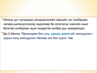 *Ийнхүү урт хугацаанд үйлдвэрлэлийн нөөцийг нэг салбараас 
нөгөөд шилжүүлсэнээр хөдөлмөр ба капиталыг хамгийн ашиг 
багатай салбараас ашиг өндөртэй салбар руу хуваарилдаг. 
*Дж.С.Милль “Өрсөлдөөн бол үнэ, цалин, рент-ийг зохицуулагч 
цорын ганц зохицуулагч бөгөөд энэ бол хууль” юм. 
* 
 