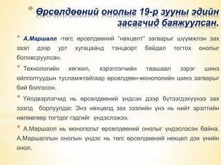 * Өрсөлдөөний онолыг 19-р зууны эдийн 
засагчид баяжуулсан. 
* А.Маршалл -төгс өрсөлдөөний “нөхцөлт” загварыг шүүмжлэн зах 
зээл дээр урт хугацаанд тэнцвэрт байдал тогтох онолыг 
боловсруулсан. 
* Технологийн хөгжил, хэрэглэгчийн таашаал зэрэг шинэ 
ойлголтуудын тусламжтайгаар өрсөлдөөн-монополийн шинэ загварыг 
бий болгосон. 
* Үйлдвэрлэгчид нь өрсөлдөөний үндсэн дээр бүтээгдэхүүнээ зах 
зээлд борлуулдаг. Энэ нөхцөлд зах зээлийн үнэ нь нийт эрэлтийн 
нөлөөгөөр тогтдог гэдгийг үндэслэжээ. 
* А.Маршалл нь монопольт өрсөлдөөний онолыг үндэслэсэн байна. 
А.Маршаллын онолын үндэс нь төгс өрсөлдөөний нөхцөл дэх үнийн 
онол. 
 