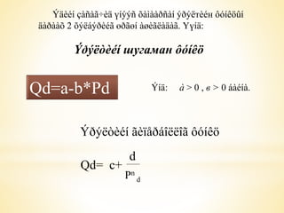 Ýäèéí çàñàã÷èä үíýýñ õàìààðñàí ýðýëтèéн ôóíêöûí 
äàðààõ 2 õýëáýðèéã өðãөí àøèãëàäàã. Үүíä: 
Ýðýëòèéí шугаман ôóíêö 
Qd=a-b*Pd Ýíä: à > 0 , в > 0 áàéíà. 
Ýðýëòèéí ãèïåðáîëëîã ôóíêö 
Qd= c+ 
d 
Pn 
d 
 