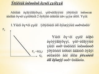Ýðýëòýä íөëөөëөõ õүчèí çүéëүүä 
Аëèâàà áүãýýãäýõүүí, үéëчèëãýýíèé ýðýëòýä íөëөөлæ 
áàéãàà õүчèí çүéëñèéã 2 õýñýãò àíãèëàí àâч үçýæ áîëíî. Үүíä: 
1.Үíèéí õү÷èí çүéë /ýðýëòèéí òîî õýìæýýíèé өөðчëөëò/ 
Үíèéí õү÷èí çүéë áóþó 
áүòýýãäýõүүí, үéë÷èëãýýíèé 
үíèéí өөð÷ëөëòèéí íөëөөãөөð 
ýðýëòèéí ìóðóéí äàãóóõ öýãýí 
øèëæèëò áèé áîëæ ýðэлòèéí 
òîî õýìæýý өөð÷ëөãäөíө. 
Pd 
Pd =f(Qd) 
Qd 
 