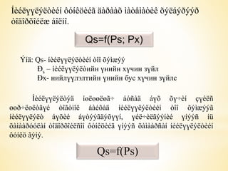 Íèéëүүëýëòèéí ôóíêöèéã äàðààõ ìàòåìàòèê õýëáýðýýð 
òîäîðõîéëæ áîëíî. 
Qs=f(Ps; Px) 
Ýíä: Qs- íèéëүүëýëòèéí òîî õýìæýý 
Ðs – íèéëүүëýëòийн үнийн хүчин зүйл 
Ðx- нийлүүлэлтийн үнийн бус хүчин зүйлс 
Íèéëүүëýëòýä íөëөөëөã÷ áóñàä áүõ õү÷èí çүéëñ 
өөð÷ëөëòãүé òîãòìîë áàéõàä íèéëүүëýëòèéí òîî õýìæýýã 
íèéëүүëýëò áүõèé áүòýýãäýõүүí, үéë÷èëãýýíèé үíýýñ íü 
õàìààðóóëàí òîäîðõîéëñîí ôóíêöèéã үíýýñ õàìààðñàí íèéëүүëýëòèéí 
ôóíêö ãýíý. 
Qs=f(Ps) 
 