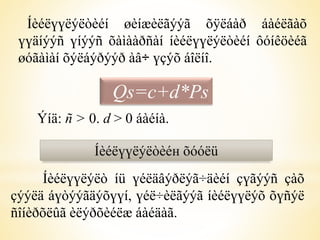 Íèéëүүëýëòèéí øèíæèëãýýã õÿëáàð áàéëãàõ 
үүäíýýñ үíýýñ õàìààðñàí íèéëүүëýëòèéí ôóíêöèéã 
øóãàìàí õýëáýðýýð àâ÷ үçýõ áîëíî. 
Qs=c+d*Ps 
Ýíä: ñ > 0. d > 0 áàéíà. 
Íèéëүүëýëòèéн õóóëü 
Íèéëүүëýëò íü үéëäâýðëýã÷äèéí çүãýýñ çàõ 
çýýëä áүòýýãäýõүүí, үéë÷èëãýýã íèéëүүëýõ õүñýë 
ñîíèðõëûã èëýðõèéëæ áàéäàã. 
 