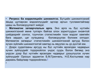• Регресс ба корреляцийн шинжилгээ. Бүтцийн шинжилгээний 
явцад цугларсан мэдээллүүдийг эдгээр аргын тусламжтайгаар 
цааш нь боловсруулалт хийдэг. 
• Математик загварчлалын арга. Энэ арга нь бүс нутгийн 
шинжилгээний өмнө тулгарч байгаа олон зорилтуудын оновчтой 
шийдвэрийг сонгох, түүнчлэн статистикийн тоон мэдээг хамгийн 
бага зардал, цаг хугацаанд боловсруулах боломж олгодог. 
Математик загварыг статистикийн шинжилгээний аргууд болон 
хүчин зүйлийн шинжилгээтэй хамтад нь явуулах нь үр дүнтэй юм. 
• Дээрх судалгааны аргууд ны бүс нутгийн өрсөлдөх чадварын 
хүчин зүйлүүдийг тодорхойлох үндэс суурь болох бөгөөд энэ 
үндсэн дээр бүс нутгийн өрсөлдөх чадварыг дээшлүүлэх хүчин 
зүйлүүдийг Оросын эрдэмтэн Б.М.Гринчель, Н.Е.Костылева нар 
дараахь байдлаар тодорхойлжээ.1 
• 
 