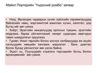 Майкл Портерийн “Үндэсний ромбо” загвар 
• Нэгд, Өрсөлдөх чадварын хүчин зүйлсийн параметруудад 
байгалийн нөөц, мэргэжилтэй ажиллах хүчин, капитал, дэд 
бүтэц ийг авч үзжээ. 
• Хоёрт, Эрэлтийн нөхцөлүүдэд орлогын түвшин, эрэлтийн 
мэдрэмж, бараа үйлчилгээний чанарт худалдан авагчдын 
тавих шаардлагыг оруулжээ. 
• Гуравт, Ижил төрлийн болон хослох салбаруудад аж ахуйн 
нэгжүүдийн нөөцийн хангамж, мэдээлэл , банк, даатгал 
болон бусад үйлчилгээг авч үзсэн байна. 
• Эцэст нь, Пүүсүүдийн стратеги тэдгээрийн бүтэц болон 
өрсөлдөөнийг авч үзжээ. 
 