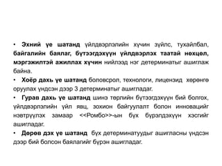 • Эхний үе шатанд үйлдвэрлэлийн хүчин зүйлс, тухайлбал, 
байгалийн баялаг, бүтээгдэхүүн үйлдвэрлэх таатай нөхцөл, 
мэргэжилтэй ажиллах хүчин нийлээд нэг детерминатыг ашиглаж 
байна. 
• Хоёр дахь үе шатанд боловсрол, технологи, лицензид хөрөнгө 
оруулах үндсэн дээр 3 детерминатыг ашигладаг. 
• Гурав дахь үе шатанд шинэ төрлийн бүтээгдэхүүн бий болгох, 
үйлдвэрлэлийн үйл явц, зохион байгуулалт болон инновацийг 
нэвтрүүлэх замаар <<Ромбо>>-ын бүх бүрэлдэхүүн хэсгийг 
ашигладаг. 
• Дөрөв дэх үе шатанд бүх детерминатуудыг ашигласны үндсэн 
дээр бий болсон баялагийг бүрэн ашигладаг. 
 