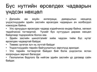 Бүс нутгийн өрсөлдөх чадварын 
үндсэн нөхцөл 
• Дэлхийн аж ахуйн интеграци, даяаршлын нөхцөлд 
үндэстнүүдийн эдийн засгийн өрсөлдөх чадварын ач холбогдол 
нэмэгдэж байна. 
• Улс орнуудын өрсөлдөх чадвар хэдийчинээ өндөр байна, хөгжил 
төдийчинээ тогтвортой. Үүнийг бүс нутгуудын дараах нөхцөл 
байдлаар тодорхойлж болох юм. 
• Эдийн засгийн шинэтгэлийг хийж чадсан тийм бүс нутаг 
өрсөлдөх чадвартай байдаг. 
• Төвөөс зугатах хүч нь хүчтэй байдаг 
• Үндэстнүүдийн төрийн байгуулалтын зөрчлүүд арилдаг. 
• Улс төрийн тогтвортой байдал бий болж үндсэнтэн ястан 
хоорондын зөрчил багасдаг. 
• Геополитик бодлого ба нийгэм эдийн засгийн үр дагавар сайн 
байдаг. 
 