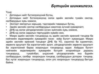 Бүтцийн шинжилгээ. 
Үүнд: 
• Дотоодын нийт бүтээгдэхүүний бүтэц, 
• Дотоодын нийт бүтээгдэхүүнд эзлэх эдийн засгийн тухайн сектор, 
салбаруудын хувь хэмжээ, 
• Экспорт импортын харьцаа, тэдгээрийн таваарын бүтэц, 
• Эдийн засгийн сектор салбаруудын ажиллах хүчний хувиарлалт, 
• ДНБ-нд эзлэх үйлдвэрлэлийн хүчин зүйлсийн хувь хэмжээ, 
• ДНБ-нд эзлэх зардлын төрлүүдийн хувийн жин, 
• Макро эдийн засгийн тэнцвэрүүд нь эдийн засгийн ерөнхий тэнцвэр ба 
нийгмийн хөдөлмөрийн хуваарийн гэсэн хоёр бүлэгт хуваагддаг. Макро 
эдийн засгийн ерөнхий тэнцвэрт ДНБ ба ҮО, хэрэглээ ба хуримтлал, 
хөрөнгө оруулалт ба хэрэглэгчийн эрэлт, үйлдвэрлэлийн хөрөнгө оруулалт 
ба хэрэглээний бараа хоорондын тэнцвэрүүд ордог. Хоёрдох бүлэгт 
нийгмийн хөдөлмөрийн хуваарийн бүтцийг илэрхийлдэг дараахь 
тэнцвэрүүд, тухайлбал, үндэсний үйлдвэрлэлийн янз бүрийн 
салбаруудын, салбар хоорондын тэнцвэр, салбаруудын доторхи тэнцвэр, 
бүс нутаг хоорондын тэнцвэрүүд, олон улс хоорондын тэнцвэрүүд багтдаг 
байна. 
 