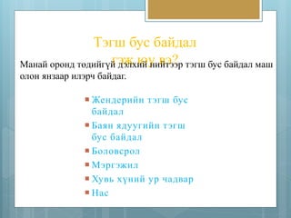 Тэгш бус байдал 
Манай оронд төдийгүйг эдэжлх июй уни вйтээ?эр тэгш бус байдал маш 
олон янзаар илэрч байдаг. 
 Жендерийн т эгш бус 
байдал 
 Баян ядуугийн т эгш 
бус байдал 
 Боловсрол 
 Мэргэжил 
 Хувь хүний ур чадвар 
 Нас 
 