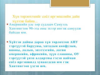 Хүн төрлөхтнийг соёл иргэншлийн дайн 
хүлээж байна... 
 Америкийн улс төр судлаач Самуэль 
Хантингтон 90-ээд оны эхээр ингэж сануулж 
байсан юм. 
 Хүйт эн дайны дараа хүн төрлөхтөн АНУ 
т эргүүт эй барууны, хятадын конфузын, 
японы, лалын, энэтхэгийн, латин 
америкийн, африкийн, зүүн славяны, ОУ 
т эргүүт эй үнэн алдартны гэс эн найман 
соёл иргэншилд хуваагдсан юм гэж 
Хантингтон үзсэн юм. 
 