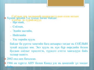 Соёлын эрх чөлөөний шаардлагуудын олон янзын 
хэлбэр, эх сурвалжууд 
 Хүний эрхийн 5-н тунхаг бичиг байдаг. 
- Иргэний, 
- Соёлын, 
- Эдийн засгийн, 
- Нийгмийн 
- Улс төрийн хууль 
байдаг ба үүнээс хамгийн бага анхаарал татдаг нь СОЁЛЫН 
тухай асуудал юм. Энэ хууль нь хүн бүр өөрсдийн болон 
бусдын соёлыг хүндэтгэх, түүндээ сэтгэл хангалуун байх 
талаар заажээ. 
 2002 онд анх баталсан. 
 1966 он хүртэл АНУ болон Канад улс нь цөөнхийг үл тоодог 
байв. 
 