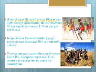 Уугуул ард иргэдийн байдал  Дэлхий дээр 70 гаруй улсад 300 сая хүн 
4000 хэлээр ярьж байна. Латин Америкд 
50 сая гаруй хүн амаас 11% нь уугуул 
иргэд юм. 
 Болив болон Гуатамелагийн уугуул 
иргэд нь хүн амынхаа 50%-с дээшхийг 
эзэлдэг. 
 Уугуул иргэддээ хамгийн ээлтэй улсууд 
бол АНУ, Австрали зэрэг юм. Гэвч 
зарим нэг талаар энэ нь сөрөг үр 
дагавартай. 
 