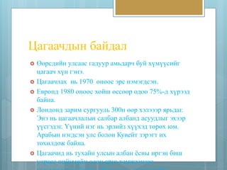 Цагаачдын байдал 
 Өөрсдийн улсаас гадуур амьдарч буй хүмүүсийг 
цагаач хүн гэнэ. 
 Цагаачлах нь 1970 оноос эрс нэмэгдсэн. 
 Европд 1980 оноос хойш өссөөр одоо 75%-д хүрээд 
байна. 
 Лондонд зарим сургууль 300н өөр хэлэээр ярьдаг. 
Энэ нь цагаачлалын салбар албанд асуудлыг эхээр 
үүсгэдэг. Үүний нэг нь эрлийз хүүхэд төрөх юм. 
Арабын нэгдсэн улс болон Кувейт зэрэгт их 
тохилдож байна. 
 Цагаачид нь тухайн улсын албан ёсны иргэн биш 
учраас нийгмийн олон арга хэмжээнээс 
гадуурхагдаж байна. Жишээ нь: /эмнэлгийн 
 