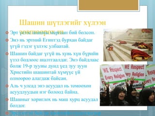 Шашин шүтлэгийг хүлээн 
 Эрт зүеөэвэсш шөашөнрыө мха рнгаьан бий болсон. 
 Энэ нь эртний Египтэд бурхан байдаг 
үгүй гэдэг үзлээс улбаатай. 
 Шашин байдаг үгүй нь хувь хүн бүрийн 
үзэл бодлоос шалтгаалдаг. Энэ байдлаас 
болж 19-р зууны дунд үед зуу зуун 
Христийн шашинтай хүмүүс үй 
олноороо алагдаж байсан. 
 Аль ч улсад энэ асуудал нь томоохон 
асуудлуудын нэг болоод байна. 
 Шашныг хориглох нь маш хурц асуудал 
болдог. 
 Эрсдэлтэй байгаа цөөнхийн судалгаагаар 
 