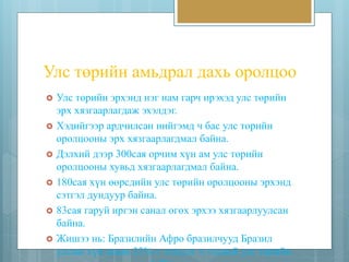Улс төрийн амьдрал дахь оролцоо 
 Улс төрийн эрхэнд нэг нам гарч ирэхэд улс төрийн 
эрх хязгаарлагдаж эхэлдэг. 
 Хэдийгээр ардчилсан нийгэмд ч бас улс төрийн 
оролцооны эрх хязгаарлагдмал байна. 
 Дэлхий дээр 300сая орчим хүн ам улс төрийн 
оролцооны хувьд хязгаарлагдмал байна. 
 180сая хүн өөрсдийн улс төрийн оролцооны эрхэнд 
сэтгэл дундуур байна. 
 83сая гаруй иргэн санал өгөх эрхээ хязгаарлуулсан 
байна. 
 Жишээ нь: Бразилийн Афро бразилчууд Бразил 
улсын хүн амын 33%-г эзэлдэг ч тэдний улс төрийн 
эрхэнд гарах орон зай 2%-г л хүлээн зөвшөөрдөг. 
 