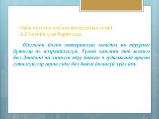 Орон нутгийн соёлын шаардлагын тухай 
А.Смитийн үзэл баримтлал 
Өлсгөлөн болон материаллаг хомсдол нь ядуурлыг 
бүтнээр нь илэрхийлэхгүй. Үүний хамгийн тод жишээ 
бол Лондонд чи хичнээн ядуу байсан ч гудамжинд арьсан 
гуталгүйгээр гарна гэдэг бол байж болшгүй зүйл юм. 
 