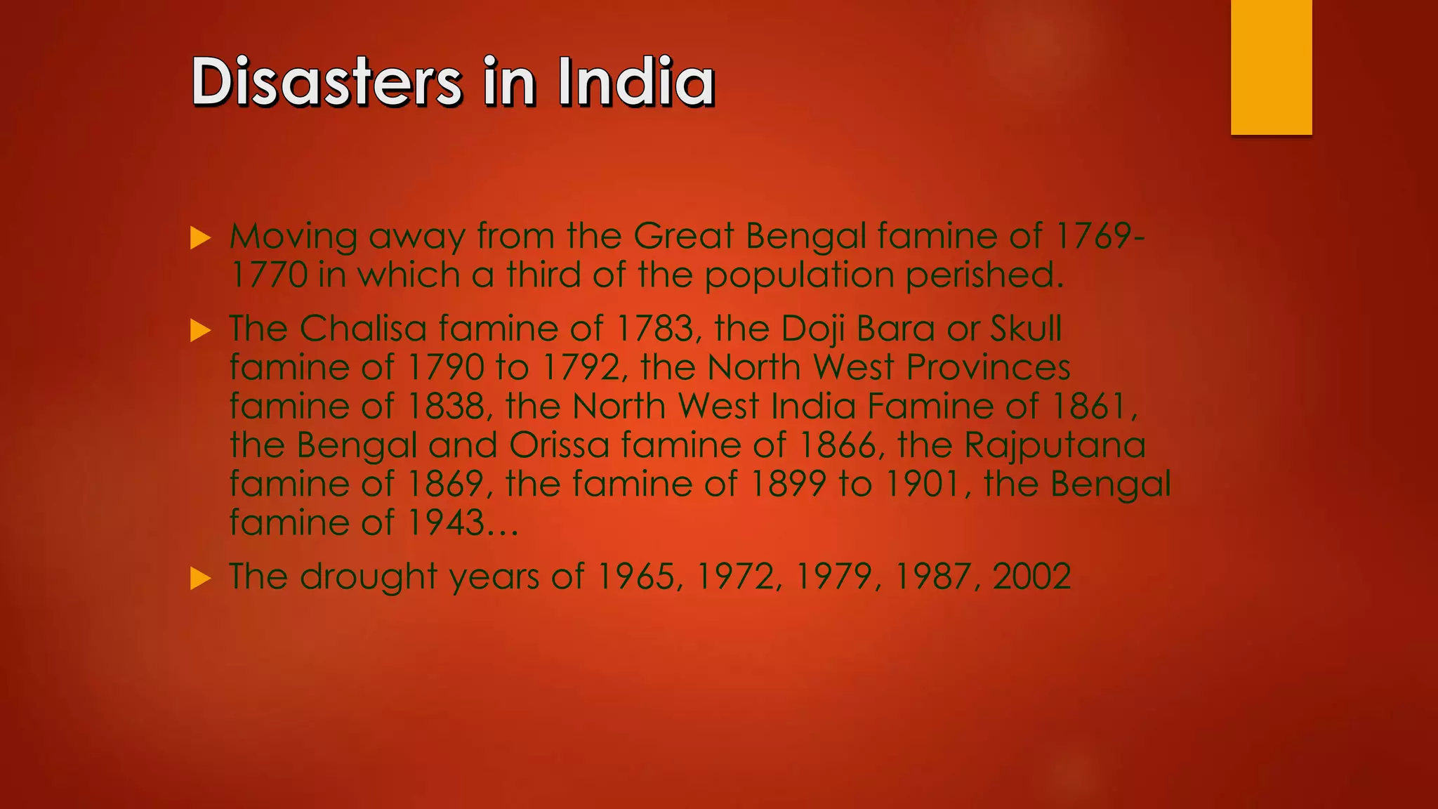  Moving away from the Great Bengal famine of 1769-
1770 in which a third of the population perished.
 The Chalisa famine of 1783, the Doji Bara or Skull
famine of 1790 to 1792, the North West Provinces
famine of 1838, the North West India Famine of 1861,
the Bengal and Orissa famine of 1866, the Rajputana
famine of 1869, the famine of 1899 to 1901, the Bengal
famine of 1943…
 The drought years of 1965, 1972, 1979, 1987, 2002
 