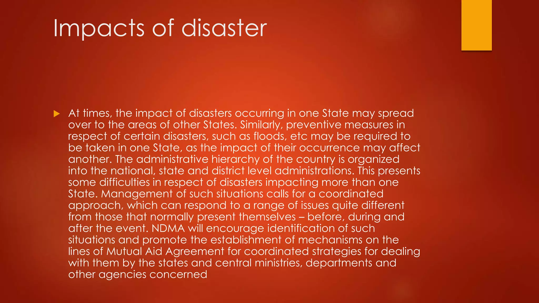 Impacts of disaster
 At times, the impact of disasters occurring in one State may spread
over to the areas of other States. Similarly, preventive measures in
respect of certain disasters, such as floods, etc may be required to
be taken in one State, as the impact of their occurrence may affect
another. The administrative hierarchy of the country is organized
into the national, state and district level administrations. This presents
some difficulties in respect of disasters impacting more than one
State. Management of such situations calls for a coordinated
approach, which can respond to a range of issues quite different
from those that normally present themselves – before, during and
after the event. NDMA will encourage identification of such
situations and promote the establishment of mechanisms on the
lines of Mutual Aid Agreement for coordinated strategies for dealing
with them by the states and central ministries, departments and
other agencies concerned
 