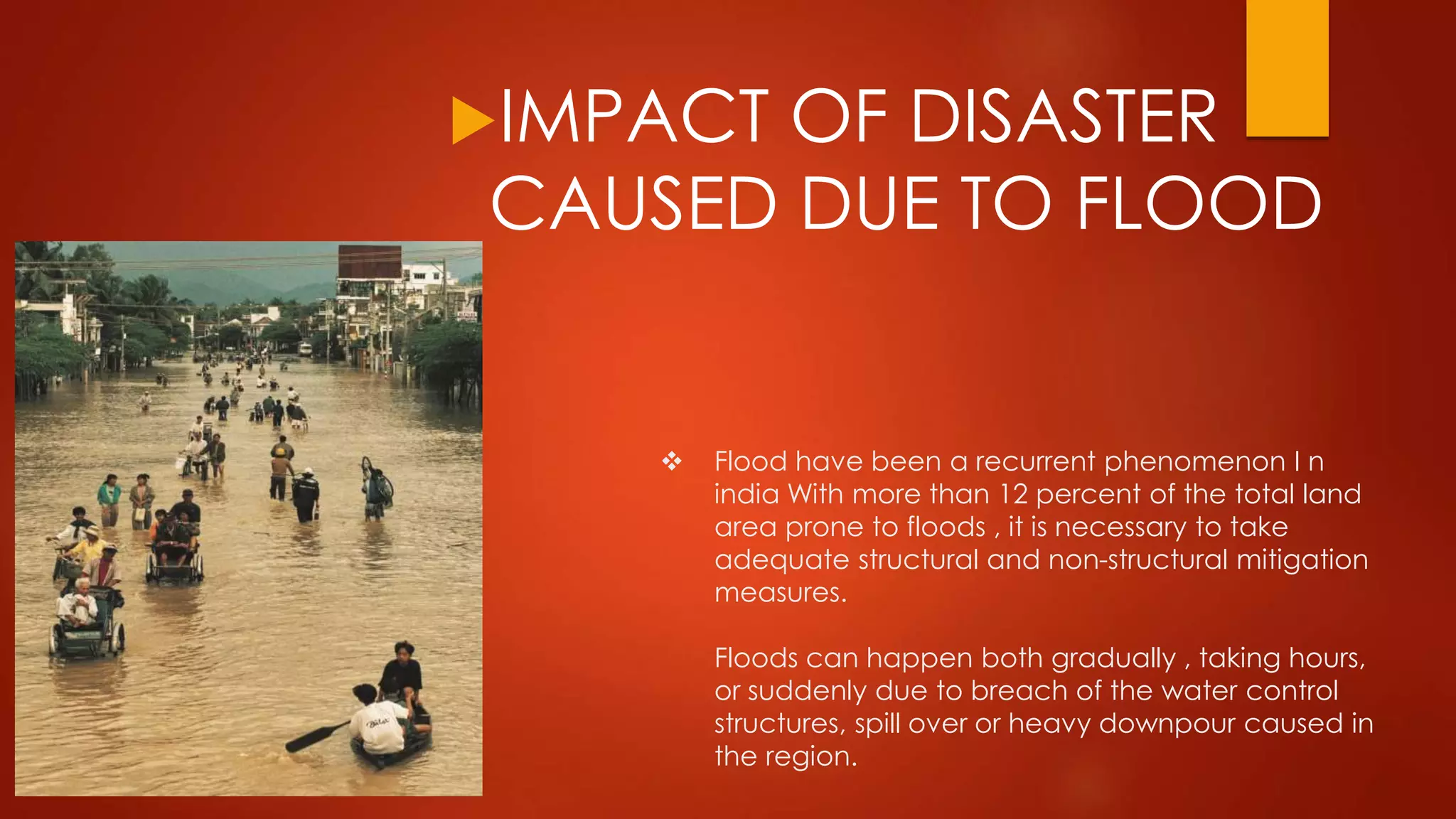 Flood have been a recurrent phenomenon I n
india With more than 12 percent of the total land
area prone to floods , it is necessary to take
adequate structural and non-structural mitigation
measures.
Floods can happen both gradually , taking hours,
or suddenly due to breach of the water control
structures, spill over or heavy downpour caused in
the region.
IMPACT OF DISASTER
CAUSED DUE TO FLOOD
 