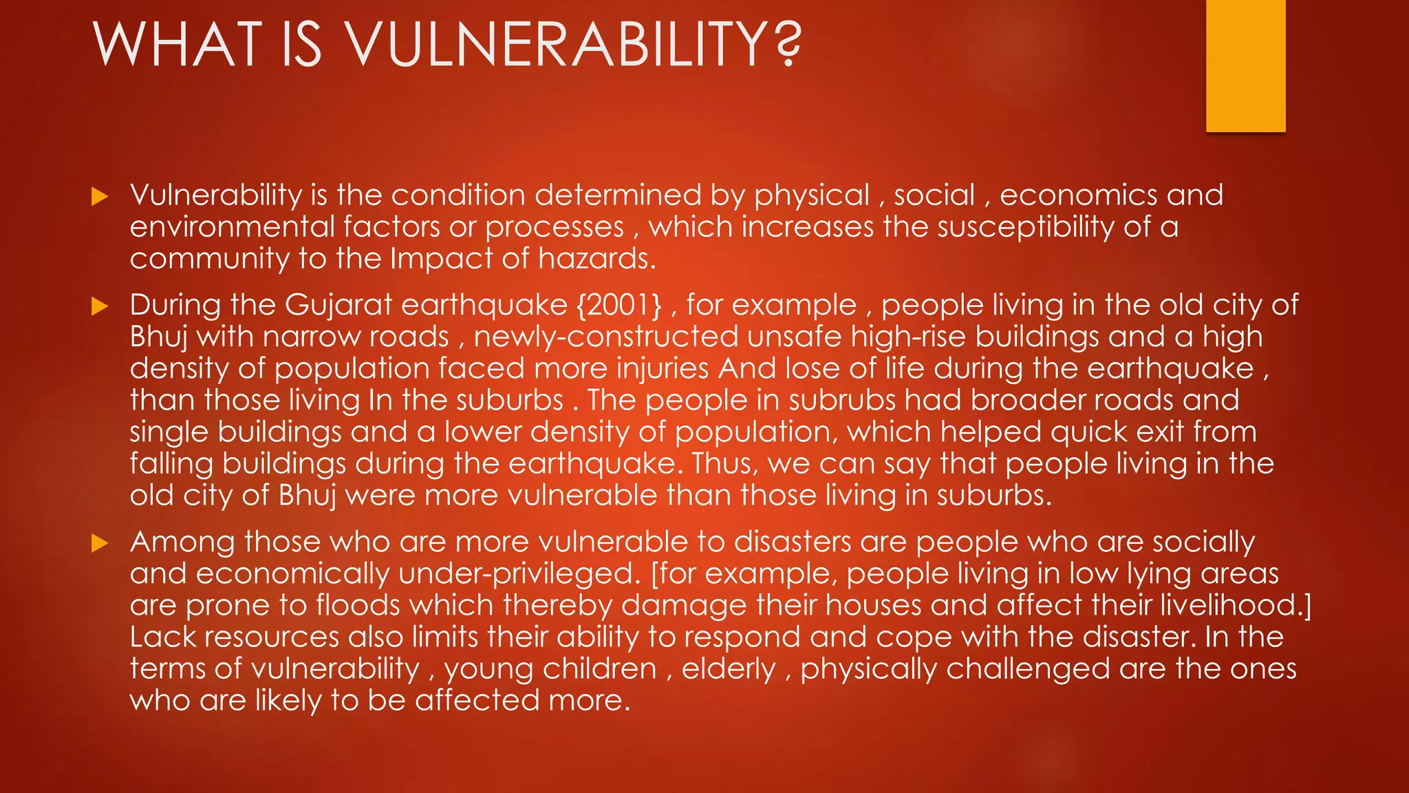 WHAT IS VULNERABILITY?
 Vulnerability is the condition determined by physical , social , economics and
environmental factors or processes , which increases the susceptibility of a
community to the Impact of hazards.
 During the Gujarat earthquake {2001} , for example , people living in the old city of
Bhuj with narrow roads , newly-constructed unsafe high-rise buildings and a high
density of population faced more injuries And lose of life during the earthquake ,
than those living In the suburbs . The people in subrubs had broader roads and
single buildings and a lower density of population, which helped quick exit from
falling buildings during the earthquake. Thus, we can say that people living in the
old city of Bhuj were more vulnerable than those living in suburbs.
 Among those who are more vulnerable to disasters are people who are socially
and economically under-privileged. [for example, people living in low lying areas
are prone to floods which thereby damage their houses and affect their livelihood.]
Lack resources also limits their ability to respond and cope with the disaster. In the
terms of vulnerability , young children , elderly , physically challenged are the ones
who are likely to be affected more.
 