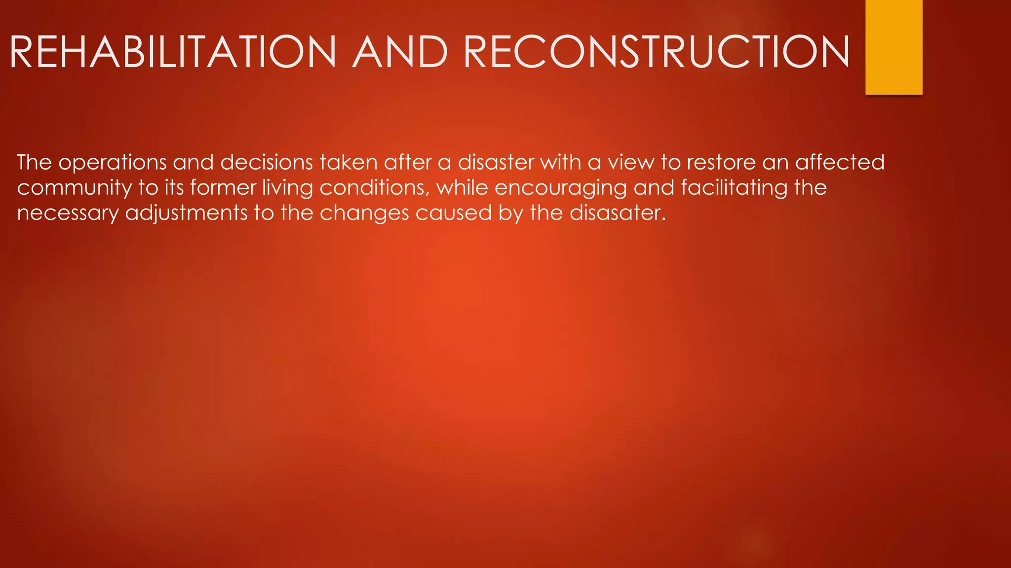 REHABILITATION AND RECONSTRUCTION
The operations and decisions taken after a disaster with a view to restore an affected
community to its former living conditions, while encouraging and facilitating the
necessary adjustments to the changes caused by the disasater.
 