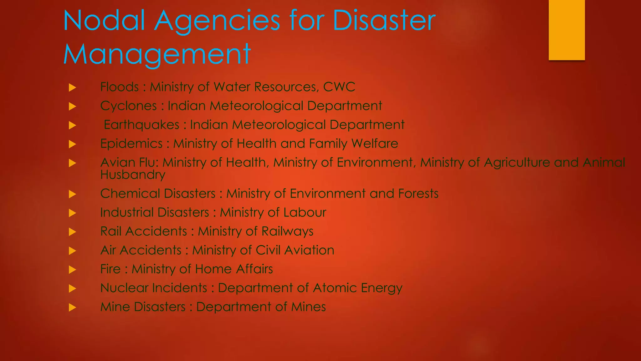 Nodal Agencies for Disaster
Management
 Floods : Ministry of Water Resources, CWC
 Cyclones : Indian Meteorological Department
 Earthquakes : Indian Meteorological Department
 Epidemics : Ministry of Health and Family Welfare
 Avian Flu: Ministry of Health, Ministry of Environment, Ministry of Agriculture and Animal
Husbandry
 Chemical Disasters : Ministry of Environment and Forests
 Industrial Disasters : Ministry of Labour
 Rail Accidents : Ministry of Railways
 Air Accidents : Ministry of Civil Aviation
 Fire : Ministry of Home Affairs
 Nuclear Incidents : Department of Atomic Energy
 Mine Disasters : Department of Mines
 