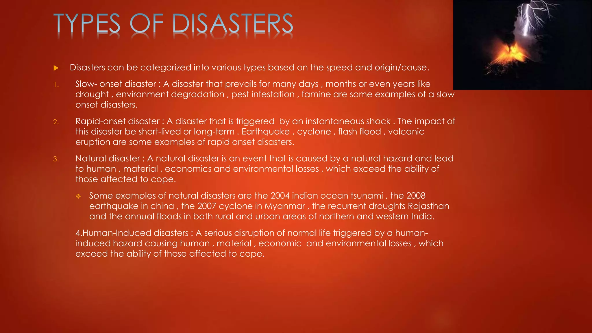  Disasters can be categorized into various types based on the speed and origin/cause.
1. Slow- onset disaster : A disaster that prevails for many days , months or even years like
drought , environment degradation , pest infestation , famine are some examples of a slow
onset disasters.
2. Rapid-onset disaster : A disaster that is triggered by an instantaneous shock . The impact of
this disaster be short-lived or long-term . Earthquake , cyclone , flash flood , volcanic
eruption are some examples of rapid onset disasters.
3. Natural disaster : A natural disaster is an event that is caused by a natural hazard and lead
to human , material , economics and environmental losses , which exceed the ability of
those affected to cope.
 Some examples of natural disasters are the 2004 indian ocean tsunami , the 2008
earthquake in china , the 2007 cyclone in Myanmar , the recurrent droughts Rajasthan
and the annual floods in both rural and urban areas of northern and western India.
4.Human-Induced disasters : A serious disruption of normal life triggered by a human-
induced hazard causing human , material , economic and environmental losses , which
exceed the ability of those affected to cope.
 
