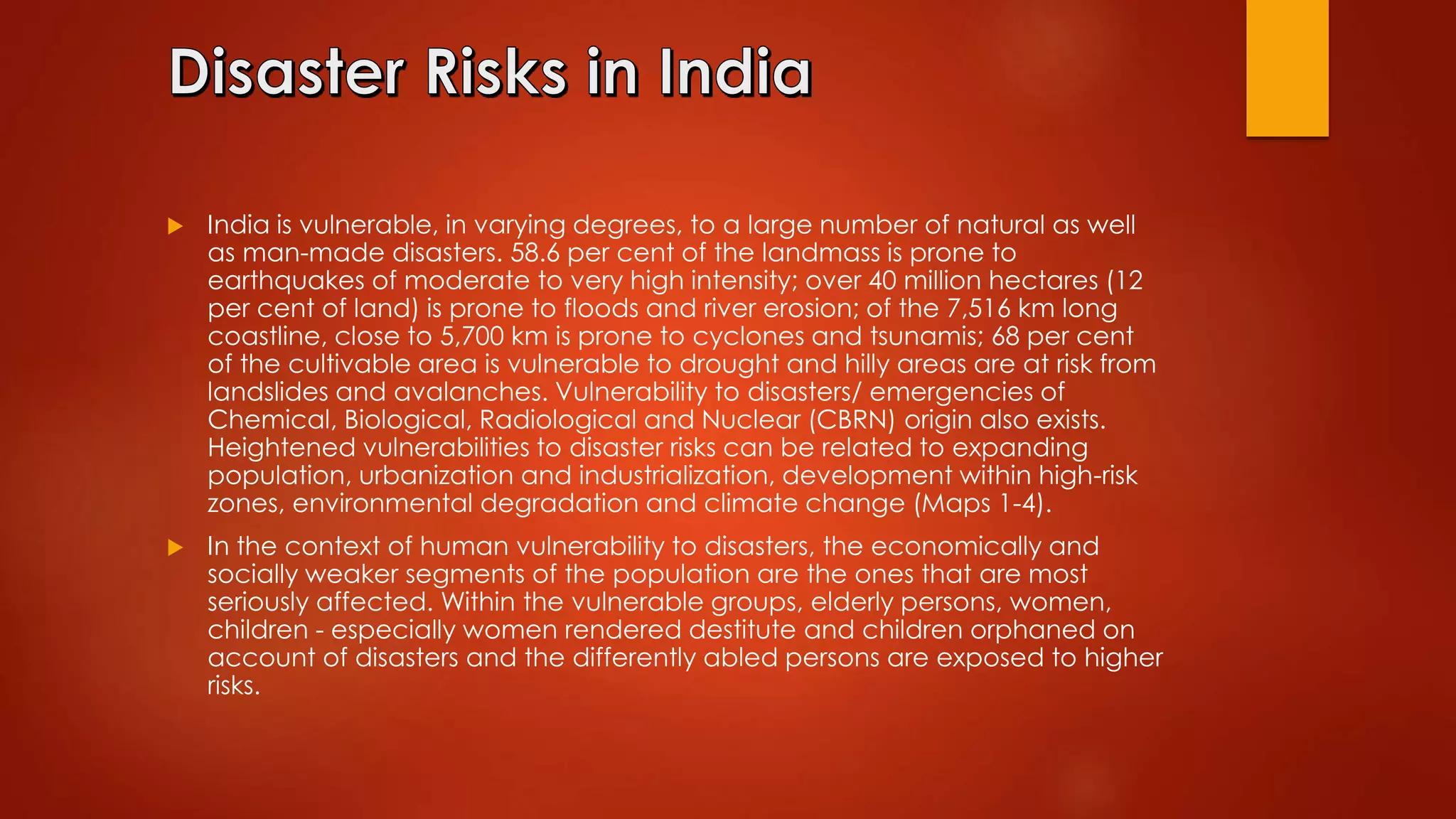  India is vulnerable, in varying degrees, to a large number of natural as well
as man-made disasters. 58.6 per cent of the landmass is prone to
earthquakes of moderate to very high intensity; over 40 million hectares (12
per cent of land) is prone to floods and river erosion; of the 7,516 km long
coastline, close to 5,700 km is prone to cyclones and tsunamis; 68 per cent
of the cultivable area is vulnerable to drought and hilly areas are at risk from
landslides and avalanches. Vulnerability to disasters/ emergencies of
Chemical, Biological, Radiological and Nuclear (CBRN) origin also exists.
Heightened vulnerabilities to disaster risks can be related to expanding
population, urbanization and industrialization, development within high-risk
zones, environmental degradation and climate change (Maps 1-4).
 In the context of human vulnerability to disasters, the economically and
socially weaker segments of the population are the ones that are most
seriously affected. Within the vulnerable groups, elderly persons, women,
children - especially women rendered destitute and children orphaned on
account of disasters and the differently abled persons are exposed to higher
risks.
 