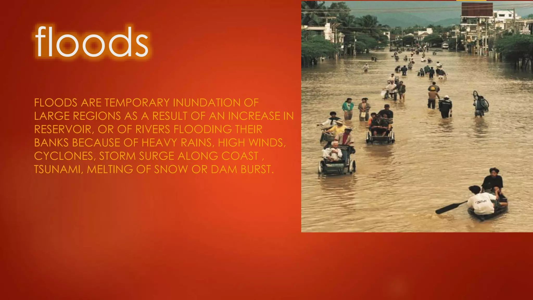 floods
FLOODS ARE TEMPORARY INUNDATION OF
LARGE REGIONS AS A RESULT OF AN INCREASE IN
RESERVOIR, OR OF RIVERS FLOODING THEIR
BANKS BECAUSE OF HEAVY RAINS, HIGH WINDS,
CYCLONES, STORM SURGE ALONG COAST ,
TSUNAMI, MELTING OF SNOW OR DAM BURST.
 