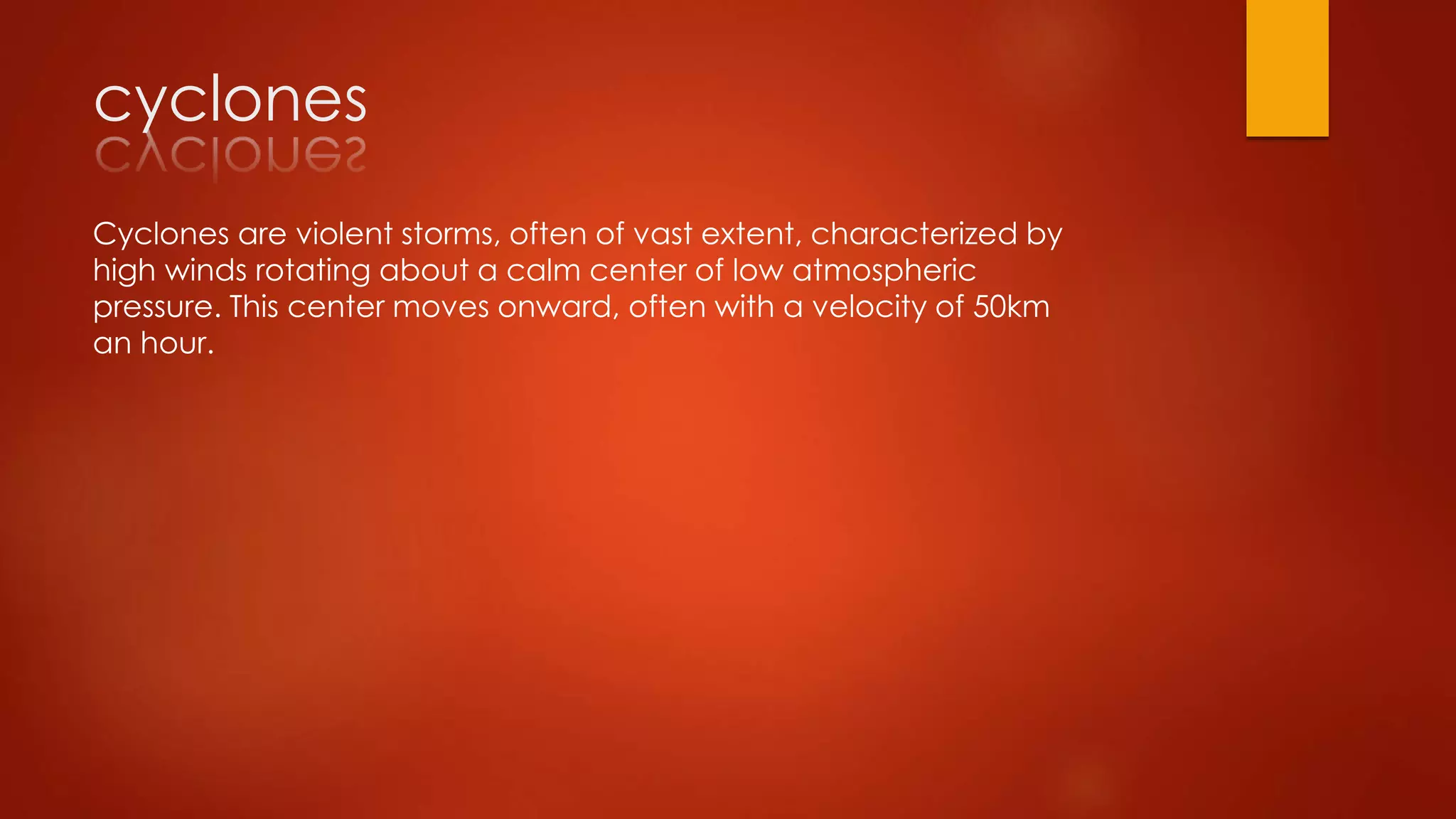cyclones
Cyclones are violent storms, often of vast extent, characterized by
high winds rotating about a calm center of low atmospheric
pressure. This center moves onward, often with a velocity of 50km
an hour.
 