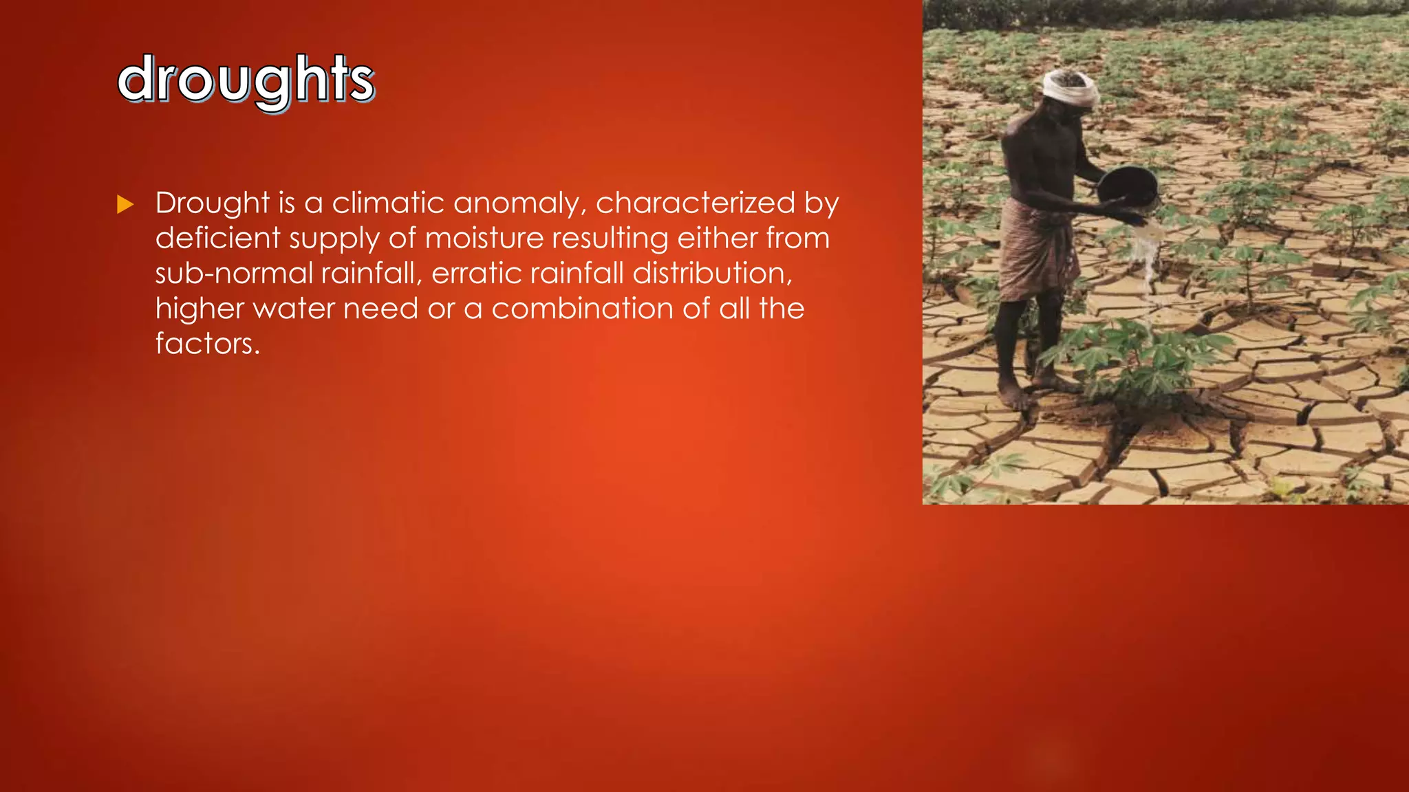  Drought is a climatic anomaly, characterized by
deficient supply of moisture resulting either from
sub-normal rainfall, erratic rainfall distribution,
higher water need or a combination of all the
factors.
 