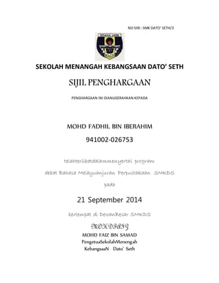 NO SIRI: SMK DATO’ SETH/3
SEKOLAH MENANGAH KEBANGSAAN DATO’ SETH
SIJIL PENGHARGAAN
PENGHARGAAN INI DIANUGERAHKAN KEPADA
MOHD FADHIL BIN IBERAHIM
941002-026753
telahterlibatdalammenyertai program
debat Bahasa Melayuanjuran Perpustakaan SMKDS
pada
21 September 2014
bertempat di DewanBesar SMKDS
MOHDFAIZ
MOHD FAIZ BIN SAMAD
PengetuaSekolahMenengah
KebangsaaN Dato’ Seth
 