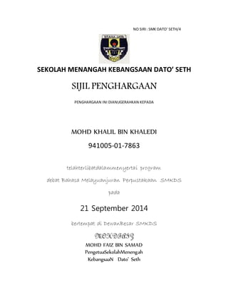 NO SIRI: SMK DATO’ SETH/4
SEKOLAH MENANGAH KEBANGSAAN DATO’ SETH
SIJIL PENGHARGAAN
PENGHARGAAN INI DIANUGERAHKAN KEPADA
MOHD KHALIL BIN KHALEDI
941005-01-7863
telahterlibatdalammenyertai program
debat Bahasa Melayuanjuran Perpustakaan SMKDS
pada
21 September 2014
bertempat di DewanBesar SMKDS
MOHDFAIZ
MOHD FAIZ BIN SAMAD
PengetuaSekolahMenengah
KebangsaaN Dato’ Seth
 