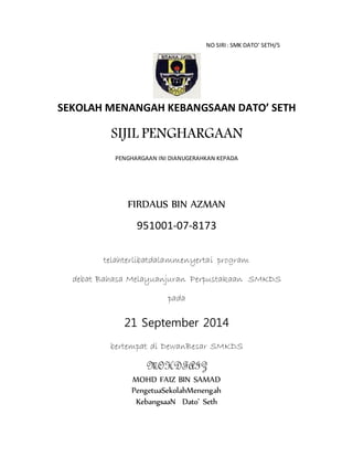 NO SIRI: SMK DATO’ SETH/5
SEKOLAH MENANGAH KEBANGSAAN DATO’ SETH
SIJIL PENGHARGAAN
PENGHARGAAN INI DIANUGERAHKAN KEPADA
FIRDAUS BIN AZMAN
951001-07-8173
telahterlibatdalammenyertai program
debat Bahasa Melayuanjuran Perpustakaan SMKDS
pada
21 September 2014
bertempat di DewanBesar SMKDS
MOHDFAIZ
MOHD FAIZ BIN SAMAD
PengetuaSekolahMenengah
KebangsaaN Dato’ Seth
 