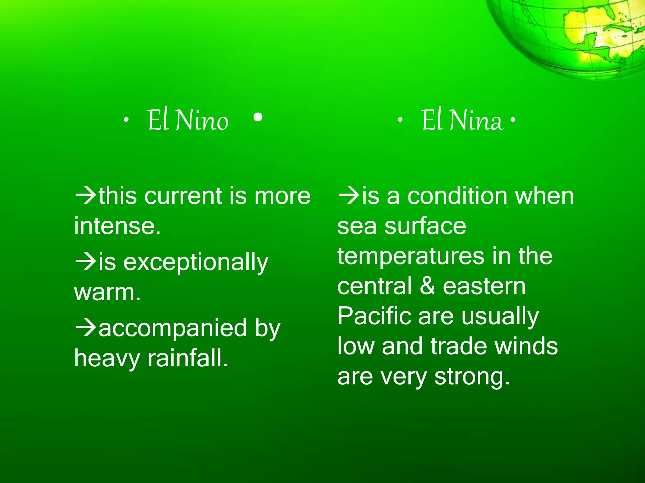 • El Nino •
this current is more
intense.
is exceptionally
warm.
accompanied by
heavy rainfall.
• El Nina •
is a condition when
sea surface
temperatures in the
central & eastern
Pacific are usually
low and trade winds
are very strong.
 