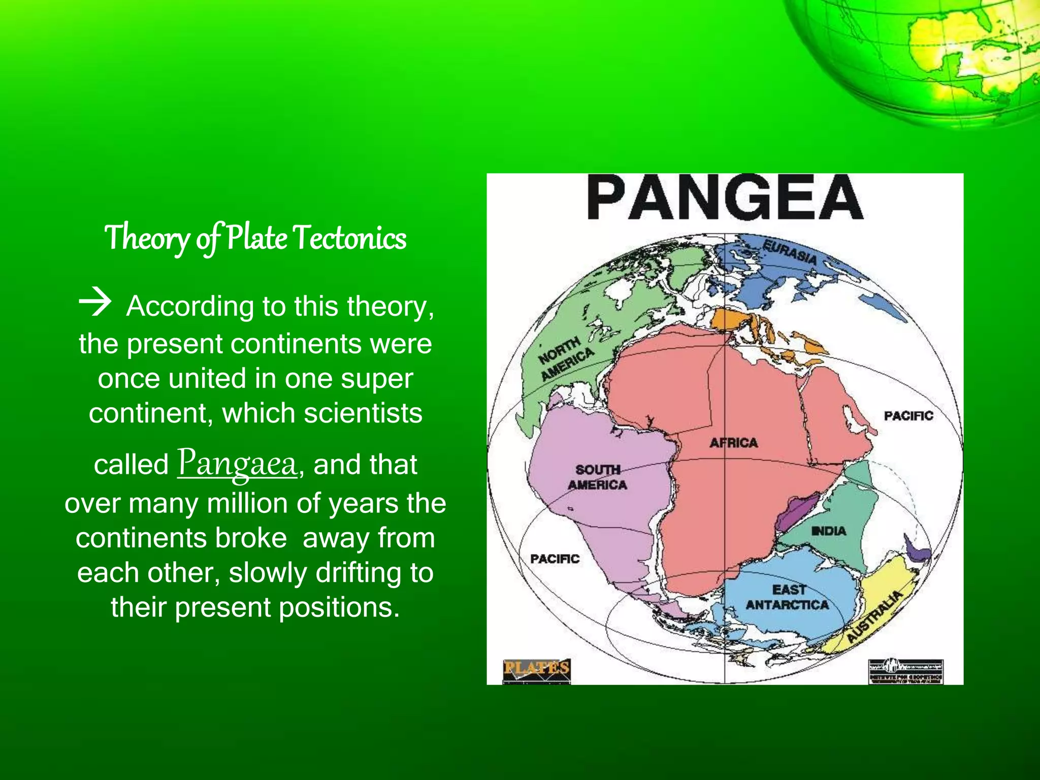 Theory of PlateTectonics
 According to this theory,
the present continents were
once united in one super
continent, which scientists
called Pangaea, and that
over many million of years the
continents broke away from
each other, slowly drifting to
their present positions.
 