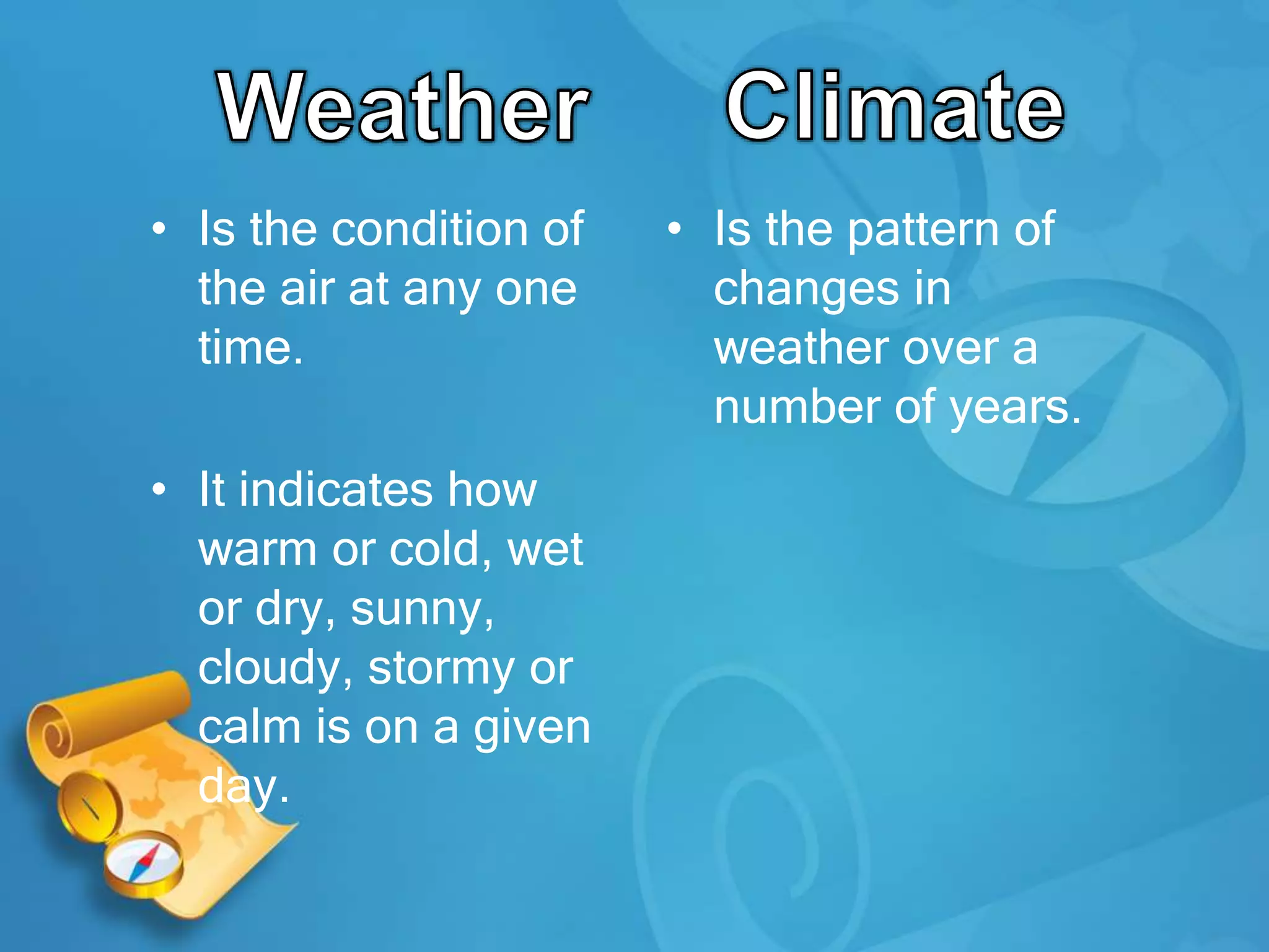 • Is the condition of
the air at any one
time.
• It indicates how
warm or cold, wet
or dry, sunny,
cloudy, stormy or
calm is on a given
day.
• Is the pattern of
changes in
weather over a
number of years.
 