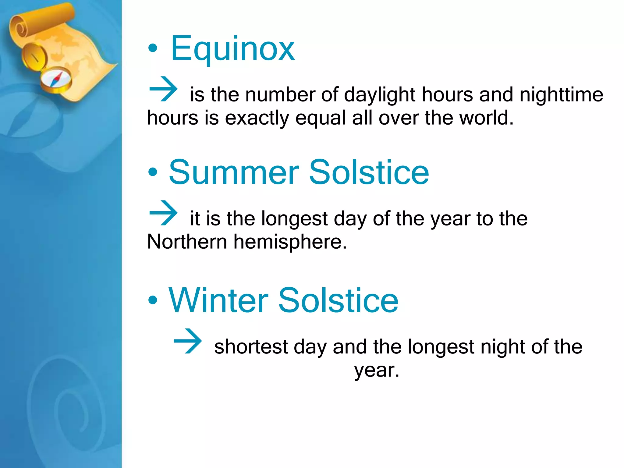 • Equinox
 is the number of daylight hours and nighttime
hours is exactly equal all over the world.
• Summer Solstice
 it is the longest day of the year to the
Northern hemisphere.
• Winter Solstice
 shortest day and the longest night of the
year.
 
