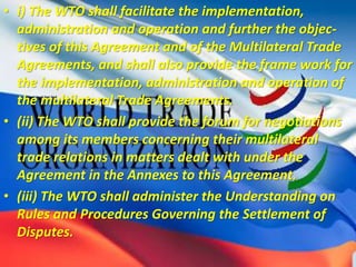 • i) The WTO shall facilitate the implementation,
administration and operation and further the objec-
tives of this Agreement and of the Multilateral Trade
Agreements, and shall also provide the frame work for
the implementation, administration and operation of
the multilateral Trade Agreements.
• (ii) The WTO shall provide the forum for negotiations
among its members concerning their multilateral
trade relations in matters dealt with under the
Agreement in the Annexes to this Agreement.
• (iii) The WTO shall administer the Understanding on
Rules and Procedures Governing the Settlement of
Disputes.
 