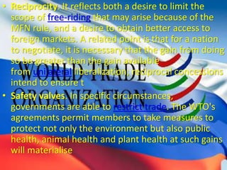 • Reciprocity. It reflects both a desire to limit the
scope of free-riding that may arise because of the
MFN rule, and a desire to obtain better access to
foreign markets. A related point is that for a nation
to negotiate, it is necessary that the gain from doing
so be greater than the gain available
from unilateral liberalization; reciprocal concessions
intend to ensure t
• Safety valves. In specific circumstances,
governments are able to restrict trade. The WTO's
agreements permit members to take measures to
protect not only the environment but also public
health, animal health and plant health at such gains
will materialise
 
