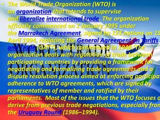 • The World Trade Organization (WTO) is
an organization that intends to supervise
and liberalize international trade. The organization
officially commenced on 1 January 1995 under
the Marrakech Agreement, signed by 123 nations on 15
April 1994, replacing the General Agreement on Tariffs
and Trade (GATT), which commenced in 1948.[The
organization deals with regulation of trade between
participating countries by providing a framework for
negotiating and formalizing trade agreements and a
dispute resolution process aimed at enforcing participan
adherence to WTO agreements, which are signed by
representatives of member and ratified by their
parliaments. Most of the issues that the WTO focuses o
derive from previous trade negotiations, especially from
the Uruguay Round (1986–1994).
 