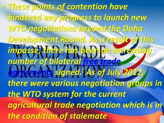 • These points of contention have
hindered any progress to launch new
WTO negotiations beyond the Doha
Development Round. As a result of this
impasse, there has been an increasing
number of bilateral free trade
agreements signed.[ As of July 2012,
there were various negotiation groups in
the WTO system for the current
agricultural trade negotiation which is in
the condition of stalemate
 