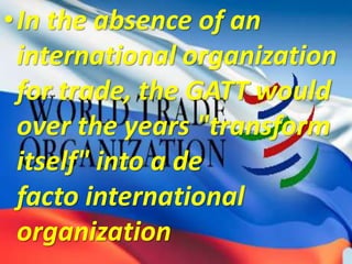 •In the absence of an
international organization
for trade, the GATT would
over the years "transform
itself" into a de
facto international
organization
 