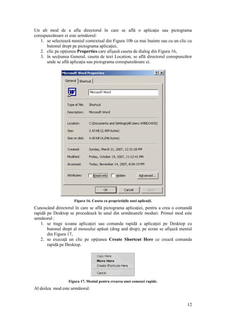 12
Un alt mod de a afla directorul în care se află o aplicaţie sau pictograma
corespunzătoare ei este următorul:
1. se selectează meniul contextual din Figura 10b ca mai înainte sau cu un clic cu
butonul drept pe pictograma aplicaţiei,
2. clic pe opţiunea Properties care afişază caseta de dialog din Figura 16,
3. în secţiunea General, caseta de text Location, se află directorul corespunzător
unde se află aplicaţia sau pictograma corespunzătoare ei.
Figura 16. Caseta cu proprietăţile unei aplicaţii.
Cunoscând directorul în care se află pictograma aplicaţiei, pentru a crea o comandă
rapidă pe Desktop se procedează în unul din următoarele moduri. Primul mod este
următorul :
1. se trage icoana aplicaţiei sau comanda rapidă a aplicaţiei pe Desktop cu
butonul drept al mousului apăsat (drag and drop); pe ecran se afişază meniul
din Figura 17,
2. se execuţă un clic pe opţiunea Create Shortcut Here ce crează comanda
rapidă pe Desktop.
Figura 17. Meniul pentru crearea unei comenzi rapide.
Al doilea mod este următorul:
 
