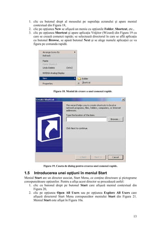 13
1. clic cu butonul drept al mousului pe suprafaţa ecranului şi apare meniul
contextual din Figura 18,
2. clic pe opţiunea New se afişază un meniu cu opţiunile Folder, Shortcut, etc.,
3. clic pe opţiunea Shortcut şi apare aplicaţia Vrăjitor (Wizard) din Figura 19 cu
care se crează comenzi rapide; se selectează directorul în care se află aplicaţia
cu butonul Browse, se apasă butonul Next şi se alege numele aplicaţiei ce va
figura pe comanda rapidă.
Figura 18. Meniul de creare a unei comenzi rapide.
Figura 19. Caseta de dialog pentru crearea unei comenzi rapide.
1.5 Introducerea unei opţiuni în meniul Start
Meniul Start are un director asociat, Start Menu, ce conţine directoare şi pictograme
corespunzătoare opţiunilor. Pentru a afişa acest director se procedează astfel:
1. clic cu butonul drept pe butonul Start care afişază meniul contextual din
Figura 20,
2. clic pe opţiunea Open All Users sau pe opţiunea Explore All Users care
afişază directorul Start Menu corespunzător meniului Start din Figura 21.
Meniul Start este afişat în Figura 10a.
 