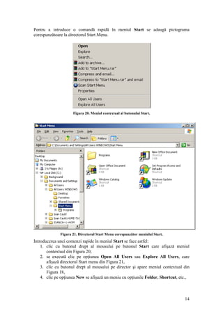 14
Pentru a introduce o comandă rapidă în meniul Start se adaugă pictograma
corespunzătoare la directorul Start Menu.
Figura 20. Meniul contextual al butonului Start.
Figura 21. Directorul Start Menu corespunzător meniului Start.
Introducerea unei comenzi rapide în meniul Start se face astfel:
1. clic cu butonul drept al mousului pe butonul Start care afişază meniul
contextual din Figura 20,
2. se execută clic pe opţiunea Open All Users sau Explore All Users, care
afişază directorul Start menu din Figura 21,
3. clic cu butonul drept al mousului pe director şi apare meniul contextual din
Figura 18,
4. clic pe opţiunea New se afişază un meniu cu opţiunile Folder, Shortcut, etc.,
 
